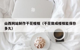 馆陶山西网站制作干花相框（干花做成相框能保存多久）